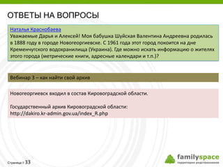ОТВЕТЫ НА ВОПРОСЫ
 Наталья Краснобаева
 Уважаемые Дарья и Алексей! Моя бабушка Шуйская Валентина Андреевна родилась
 в 1888 году в городе Новогеоргиевске. С 1961 года этот город покоится на дне
 Кременчугского водохранилища (Украина). Где можно искать информацию о жителях
 этого города (метрические книги, адресные календари и т.п.)?


 Вебинар 3 – как найти свой архив

 Новогеоргиевск входил в состав Кировоградской области.

 Государственный архив Кировоградской области:
 http://dakiro.kr-admin.gov.ua/index_R.php




         33
Страница 
 