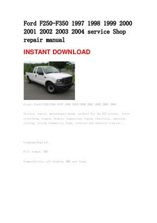 Ford F250-F350 1997 1998 1999 2000
2001 2002 2003 2004 service Shop
repair manual
INSTANT DOWNLOAD
Cover: Ford F250-F350 1997 1998 1999 2000 2001 2002 2003 2004
Service, repair, maintenance guide, perfect for the DIY person.. Cover
everything, engine, brakes, suspension, engine electrical, emission,
cooling, wiring schematics, body, interior and exterior trim etc...
Language:English
File format: PDF
Compatibility: all windows, MAC and linux.
 