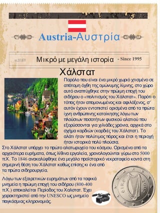 Χάλστατ
Austria-Αυστρία
Μικρό με μεγάλη ιστορία - Since 1995
Παρόλο που είναι ένα μικρό χωριό χτισμένο σε
,απότομη όχθη της ομώνυμης λίμνης στο χώρο
αυτό αναπτύχθηκε στην πρώιμη εποχή του
« ».σιδήρου ο πολιτισμός του Χάλστατ Παρότι ο
, ’τόπος ήταν απομονωμένος και αφιλόξενος σ
αυτόν έχουν εντοπιστεί ορισμένα από τα πρώτα
ίχνη ανθρώπινης κατοίκησης λόγωτων
πλούσιων ποσοτήτων φυσικού αλατιού που
,εξορύσσονται για χιλιάδες χρόνια αρχικά στο
( ).σχήμα καρδιών καρδιές του Χάλστατ Το
αλάτι ήταν πολύτιμος πόρος και έτσι η περιοχή
.ήταν ιστορικά πολύ πλούσια
.Στο Χάλστατ υπάρχει το πρώτο αλατωρυχείο του κόσμου Ορισμένα από τα
, , 5000αρχαιότερα ευρήματα όπως λίθινα εργαλεία χρονολογούνται γύρωστο
. . 1846πΧ Το ανακαλύφθηκε ένα μεγάλο προϊστορικό νεκροταφείο κοντά στη
σημερινή θέση του Χάλστατ καθώς επίσης κι ένα από
.τα πρώτα σιδηρουργεία
Λόγωτων εξαιρετικών ευρημάτων από τα ταφικά
(800-400μνημεία η πρώιμη εποχή του σιδήρου
. .)πΧ αποκαλείται Περίοδος του .Χαλστατ Έχει
UNESCOχαρακτηριστεί από την ως μνημείο
.παγκόσμιας κληρονομιάς
 
