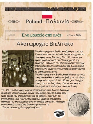 Αλατωρυχείο Βιελίτσκα
Poland -Πολωνία
Ένα μουσείο από αλάτι - Since 2004
Το Αλατωρυχίο της Βιελίτσκα ιδρύθηκε κατά τον
13ο αιώνακαι αποτελείτο δεύτεροσε αρχαιότητα
. 1119,αλατωρυχείο της Ευρώπης Το γίνεται για
" "πρώτη φορά αναφορά στο λευκό χρυσό της
.περιοχής Η εξόρυξη του αλατιού γινόταν συνεχώς
από τους μεσαιωνικούς χρόνους και συγκεκριμένα
1290 1996,από το μέχρι το οπότε και εξαντλούνται
.τα αποθέματα αλατιού
Το Αλατωρυχείο της Βιελίτσκα εκτείνεται σε εννέα
327 ,υπόγεια επίπεδα και φθάνει σε βάθος τα μέτρα
2.040 300 .με περισσότερες από αίθουσες και χλμ
,στοές που είναι λαξεμένες πάνωσε συμπαγείς
, .όγκους αλατιού καθώς και υπόγειες λίμνες
1950,Το το Αλατωρυχείο μετατρέπεται σε μουσείο Το σπουδαιότερο
,αξιοθέατο μέσα στο ορυχείο είναι το Μουσείο που βρίσκεται στον
130 .τρίτο όροφο του αλατωρυχείου και σε βάθος μέτρων Τα
,εντυπωσιακά έργα τέχνης που κοσμούν μέχρι και σήμερα τις
.αίθουσες του αλατωρυχείου είναι φτιαγμένα από αλάτι Ιδιαίτερα
εντυπωσιακό και πλούσια διακοσμημένο είναι το
" .Παρεκκλήσιοτης ΕυλογημένηςΚίνγκα
 
