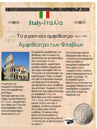 Αμφιθέατρο των Φλαβίων
Italy-Ιταλία
Το γιγαντιαίο αμφιθέατρο- Since 1952
Ονομαζόταν αμφιθέατρο των
,Φλαβίων από το όνομα της
δυναστείας των αυτοκρατόρων
.που το έκτισαν Για να
,κατασκευαστεί εργάστηκαν
χιλιάδες Ιουδαίοι αιχμάλωτοι
που είχαν συλληφθεί από τον
Τίτο μετά την καταστροφή των
.Ιεροσολύμων Πήρε το όνομά
του από το κολοσσαίο άγαλμα
( ),του Νέρωνα Ο Κολοσσός
που βρισκόταν στην τοποθεσία
. 45.000που χτίστηκε Χωρούσε
θεατές και είχε σχήμα έλλειψης
524 .με περιφέρεια μ Οι
:διαστάσεις του ήταν τεράστιες
156 x 188 .μ και το ύψοςτου
48 . 4έφτανε τα μ και είχε
.ορόφους Οι θεατές έμπαιναν
80στο κτήριο μέσα από
.εισόδους Οι πολλές πύλες
έδιναν στο Κολοσσαίο τη
δυνατότητα να γεμίσει μέσα σε
15 ,λεπτά και να αδειάσειμέσα
5.σε μόλις
( )Στην κονίστρα αρένα
:οδηγούσαν δύο πύλες η
« »,πύλητης ζώσηςσαρκός
από την οποία οι
μονομάχοι εισέρχονταν
,στην αρένα και η
« »,νεκρικήπύλη απότην
οποία απομακρύνονταν οι
.νεκροί της μάχης Το
Κολοσσαίο έμεινε
θρυλικό ως το κέντρο των
αιμοχαρών θεαμάτων που
απολάμβανε η ρωμαϊκή
αυλή στην εποχή της
.παρακμής της
Γνωστό με την
,ονομασία Κολοσσαίο
ήταν ένα αμφιθέατρο
.στη Ρώμη
Κατασκευάστηκε στην
εποχή του Βεσπασιανού
72 . .,το μ Χ συνεχίστηκε
την εποχή του Τιτου και
ολοκληρώθηκε όταν
ήταν αυτοκράτορας ο
80 . .Δομιτιανός μ Χ
 