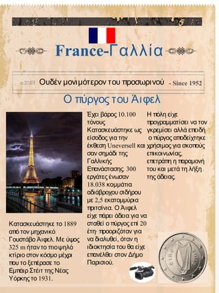 Ο πύργος του Άιφελ
France-Γαλλία
Ουδέν μονιμότερον του προσωρινού - Since 1952
10.100Έχει βάρος
τόνους
Κατασκευάστηκε ως
είσοδος για την
Uneversellέκθεση και
σαν σημάδι της
Γαλλικής
. 300Επανάστασης
εργάτες ένωσαν
18.038 κομμάτια
αδιάβροχου σιδήρου
2,5με εκατομμύρια
.πριτσίνια Ο Άιφελ
είχε πάρει άδεια για να
20σταθεί ο πύργος επί
·έτη προοριζόταν για
,να διαλυθεί όταν η
ιδιοκτησία του θα είχε
επανέλθει στον Δήμο
.Παρισιού
Η πόλη είχε
προγραμματίσει να τον
γκρεμίσει αλλά επειδή
ο πύργος αποδείχτηκε
χρήσιμος για σκοπούς
,επικοινωνίας
επετράπη η παραμονή
του και μετά τη λήξη
.της άδειας
1889Κατασκευάστηκε το
από τον μηχανικό
.Γουστάβο Άιφελ Με ύψος
325 m ήταντο πιοψηλό
κτίριο στον κόσμο μέχρι
που το ξεπέρασε το
Εμπάιρ Στέιτ της Νέας
1931.Υόρκης το
 
