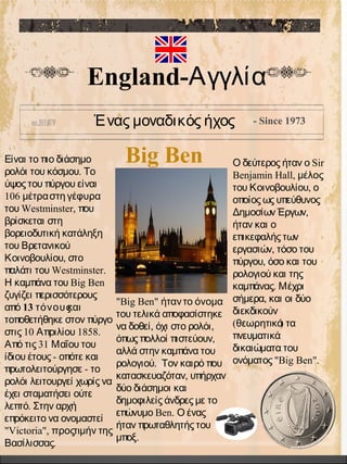 Big Ben
Ένας μοναδικός ήχος - Since 1973
England-Αγγλία
Είναι το πιο διάσημο
.ρολόι του κόσμου Το
ύψος του πύργου είναι
106 μέτραστη γέφυρα
Westminster,του που
βρίσκεται στη
βορειοδυτική κατάληξη
του Βρετανικού
,Κοινοβουλίου στο
Westminster.παλάτι του
Big BenΗ καμπάνα του
ζυγίζει περισσότερους
από 13 τόνουςκαι
τοποθετήθηκε στον πύργο
10 1858.στις Απριλίου
31Από τις Μαΐου του
-ίδιου έτους οπότε και
-πρωτολειτούργησε το
ρολόι λειτουργεί χωρίς να
έχει σταματήσει ούτε
.λεπτό Στην αρχή
επρόκειτο να ονομαστεί
"Victoria", προςτιμήν της
.Βασίλισσας
SirΟ δεύτερος ήταν ο
Benjamin Hall, μέλος
,του Κοινοβουλίου ο
οποίος ως υπεύθυνος
,Δημοσίων Έργων
ήταν και ο
επικεφαλής των
,εργασιών τόσο του
,πύργου όσο και του
ρολογιού και της
.καμπάνας Μέχρι
,σήμερα και οι δύο
διεκδικούν
( )θεωρητικά τα
πνευματικά
δικαιώματα του
"Big Ben".ονόματος
"Big Ben" ήταντο όνομα
του τελικά αποφασίστηκε
, ,να δοθεί όχι στο ρολόι
,όπως πολλοί πιστεύουν
αλλά στην καμπάνα του
.ρολογιού Τον καιρό που
,κατασκευαζόταν υπήρχαν
δύο διάσημοι και
δημοφιλείς άνδρες με το
Ben.επώνυμο Ο ένας
ήταν πρωταθλητής του
.μποξ
 