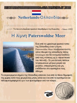 Paterswoldse MeerΗ λίμνη
Netherlands-Ολλανδία
Το πιο εντυπωσιακό φυσικό παγοδρόμιο της Ευρώπης - Since 1952
Το συγκεκριμένο σημείο της Ολλανδίας αποτελεί ένα από τα πλέον δημοφιλή
της χώρας κατά τους χειμερινούς μήνες αλλά και ένα από τα αγαπημένα και
spot .πολυφωτογραφημένα των φωτογράφων ανά τον κόσμο
Ένα από τα ωραιότερα φυσικά τοπία
της Ολλανδίας είναι η λίμνη
Paterswoldse Meer πουβρίσκεταιστη
νότια πλευρά της ολλανδικής πόλης
Groningen και δενονομάζεταιάδικα
«από τους ντόπιους ως η πριγκίπισσα
».του πατινάζ Σε μια έκταση πολλών
τετραγωνικών μέτρων μικροί και
, ,μεγάλοι επαγγελματίες και μη
επιδίδονται στο αγαπημένο τους
.άθλημα
 