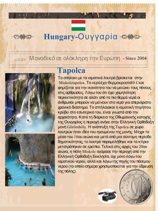 Tapolca
Hungary-Ουγγαρία
Μοναδικό σε ολόκληρη την Ευρώπη - Since 2004
Το σπήλαιο με τα ιαματικά λουτρά βρίσκεται στην
Miskolctapolca. 30Το νερόέχει θερμοκρασία Cκαι
φημίζεται για την ικανότητα του να μειώνει τους πόνους
.στις αρθρώσεις Λόγωτου ότι έχει χαμηλότερη
περιεκτικότητα σε αλάτι από τα πιο θερμά νερά οι
άνθρωποι μπορούν να μείνουν στο νερό για απεριόριστο
χρονικό διάστημα. Το σπήλαιοκαι η ιαματική πηγήπου
,κρύβει στο εσωτερικό του είναι γνωστά από την
.αρχαιότητα Κατά τη διάρκεια της Οθωμανικής κατοχής
της Ουγγαρίας η περιοχή ανήκε στην Ελληνική Ορθόδοξη
Görömböly. Tapolcaμονή Η ανάπτυξη της σε χώρο
.λουτρών ήταν ιδέα του ηγουμένου της μονής Μέχρι τα
18μέσα του ου αιώνα και μετά από μια σύντομη περίοδο
,δημοτικότητας το λουτρό παραμελήθηκε και τα κτίρια
. 20μετατράπηκαν σε ερείπια Τελικά στις αρχές του ου
, Miskolcαιώνα η πόλη αγόρασε την περιοχή από την
,Ελληνική Ορθόδοξη Εκκλησία όχι μόνο λόγωτου
,ιαματικού νερού αλλά και λόγωτης πηγής του πόσιμου
(νερού το οποίο σήμερα χρησιμοποιείται για την ύδρευση
).της πόλης
 