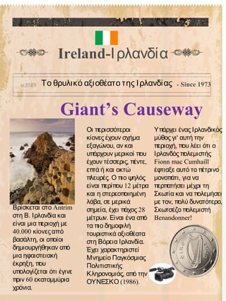 Giant’s Causeway
Οι περισσότεροι
κίονες έχουν σχήμα
,εξαγώνου αν και
υπάρχουν μερικοί που
, ,έχουν τέσσερις πέντε
επτά ή και οκτώ
.πλευρές Ο πιο ψηλός
12είναι περίπου μέτρα
και η στερεοποιημένη
,λάβα σε μερικά
, 28σημεία έχει πάχος
.μέτρων Είναι ένα από
τα πιο δημοφιλή
τουριστικά αξιοθέατα
.στη Βόρεια Ιρλανδία
Έχει χαρακτηριστεί
Μνημείο Παγκόσμιας
Πολιτιστικής
,Κληρονομιάς από την
(1986).ΟΥΝΕΣΚΟ
Υπάρχει ένας Ιρλανδικός
'μύθος γι αυτή την
,περιοχή που λέει ότι ο
Ιρλανδός πολεμιστής
Fionn mac Cumhaill
έφτιαξε αυτό το πέτρινο
,μονοπάτι για να
περπατήσει μέχρι τη
Σκωτία και να πολεμήσει
, ,με τον πολύ δυνατότερο
Σκωτσέζο πολεμιστή
Benandonner!
Ireland-Ιρλανδία
Το θρυλικό αξιοθέατο της Ιρλανδίας - Since 1973
AntrimΒρίσκεται στο
.στη Β Ιρλανδία και
είναι μια περιοχή με
40.000 κίονεςαπό
,βασάλτη οι οποίοι
δημιουργήθηκαν από
μια ηφαιστειακή
,έκρηξη που
υπολογίζεται ότι έγινε
60πριν εκατομμύρια
.χρόνια
 