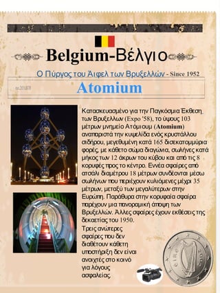 Belgium-Βέλγιο
- Since 1952
Κατασκευασμένο για την Παγκόσμια Έκθεση
(Expo '58), 103των Βρυξελλων το ύψους
μέτρων μνημείο Ατόμιουμ (Atomium)
αναπαριστά την κυψελίδα ενός κρυστάλλου
, 165σιδήρου μεγεθυμένη κατά δισεκατομμύρια
, ,φορές με κάθετο σώμα διαγώνια σωλήνες κατά
12 8μήκος των άκρων του κύβου και από τις
.κορυφές προς το κέντρο Εννέα σφαίρες από
18ατσάλι διαμέτρου μέτρων συνδέονται μέσω
35σωλήνων που περιέχουν κυλιόμενες μέχρι
,μέτρων μεταξύ των μεγαλύτερων στην
.Ευρώπη Παράθυρα στην κορυφαία σφαίρα
παρέχουν μια πανοραμική άποψη των
.Βρυξελλών Άλλες σφαίρες έχουν εκθέσεις της
1950.δεκαετίας του
Τρεις ανώτερες
σφαίρες που δεν
διαθέτουν κάθετη
υποστήριξη δεν είναι
ανοιχτές στο κοινό
για λόγους
.ασφαλείας
Ο Πύργος του Άιφελ των Βρυξελλών
Atomium
 