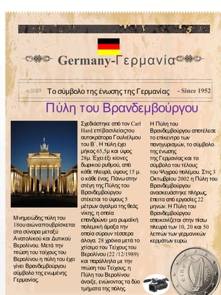 Germany-Γερμανία
Πύλη του Βρανδεμβούργου
- Since 1952
CarlΣχεδιάστηκε από τον
Hard επίβασιλείαςτου
αυτοκράτορα Γουλιέλμου
.του Β΄ Η πύλη έχει
65,5μήκος μ και ύψος
28 .μ Έχει έξι κίονες
,δωρικού ρυθμού από
, 15 .κάθε πλευρά ύψους μ
.ο κάθε ένας Πάνωστην
στέγη της Πύλης του
Βρανδεμβούργου
5στέκεται το ύψους
μέτρων άγαλμα της θεάς
,νίκης η οποία
επανδρώνει μια ρωμαϊκή
πολεμική άμαξα την
οποία σύρουν τέσσερα
. 28άλογα χρόνια μετά το
χτίσιμο του Τείχους του
(22 /12/1989)Βερολίνου
και παράλληλα με την
,πτώση του Τείχους η
Πύλη του Βερολίνου
,άνοιξε ενώνοντας τα δύο
.τμήματα της πόλης
Η Πύλη του
Βρανδεμβούργου αποτέλεσε
το επίκεντρο των
,πανηγυρισμών το σύμβολο
της ένωσης
της Γερμανίας και το
σύμβολο του τέλους
. 3του Ψυχρού πολέμου Στις
2002Οκτωβρίου η Πύλη του
Βρανδεμβούργου
,ανασκευάστηκε πλήρως
22έπειτα από εργασίες
.μηνών Η Πύλη του
Βρανδεμβούργου
απεικονίζεται στην πίσω
10, 20 50πλευρά των και
λεπτών των γερμανικών
.κερμάτων ευρώ
Το σύμβολο της ένωσης της Γερμανίας
Μνημειώδης πύλη του
18ουαιώναπουβρίσκεται
στα σύνορα μεταξύ
Ανατολικού και Δυτικού
Βερολίνου. Μετά την
πτώση του τοίχους του
Βερολίνου η πύλη του έχει
γίνει Βρανδεμβούργου
σύμβολο της ενωμένης
.Γερμανίας
 