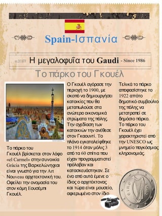Το πάρκο του Γκουέλ
Spain-Ισπανία
Η μεγαλοφυΐα του Gaudi - Since 1986
Ο Γκουέλ αγόρασε την
1900,περιοχή το με
σκοπό να δημιουργήσει
κατοικίες που θα
μεταπωλούσε στα
ανώτερα οικονομικά
.στρώματα της πόλης
Την σχεδίαση των
κατοικιών την ανέθεσε
.στον Γκαουντί Tο
πλάνο εγκαταλείφθηκε
1914 3το όταν μόλις
60από τα σπίτια που
είχαν προγραμματιστεί
πρόλαβαν και
.κατασκευάστηκαν Σε
ένα από αυτά έμενε ο
ίδιος ο αρχιτέκτονας
,και τώρα είναι μουσείο
.αφιερωμένο στον ίδιο
Τελικά το πάρκο
αποφασίστηκε το
1922 απότο
δημοτικό συμβούλιο
της πόλης να
μετατραπεί σε
.δημόσιο πάρκο
Το πάρκο του
Γκουέλ έχει
χαρακτηριστεί από
UNESCOτην ως
μνημείο παγκόσμιας
.κληρονομιάς
Το πάρκο του
Γκουέλ βρίσκεται στον λόφο
«el Carmel» στηνσυνοικία
Gràcia της Βαρκελώνηςκαι
Artείναι γνωστό για την
uveau .Νο αρχιτεκτονική του
Οφείλει την ονομασία του
Eστον κόμη ουσέμπι
.Γκουέλ
 