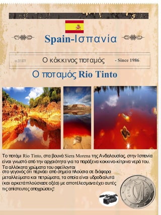 Ο ποταμός Rio Tinto
Spain-Ισπανία
Ο κόκκινος ποταμός - Since 1986
Rio Tinto, Siera Morena ,Το ποτάμι στα βουνά της Ανδαλουσίας στην Ισπανία
- .είναι γνωστό από την αρχαιότητα για τα παράξενα κοκκινο κίτρινα νερά του
Τα αλλόκοτα χρώματα του οφείλονται
στο γεγονός ότι περνάει από σημεία πλούσια σε διάφορα
,μεταλλεύματα και πετρώματα τα οποία είναι υδροδιαλυτά
( )και αρκετάπλούσιασε οξέα με αποτέλεσμαναέχει αυτές
!τις απίστευτες αποχρώσεις
 