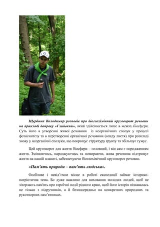 Щербина Володимир розповів про біогеохімічний круговорот речовин
на прикладі байраку «Глибокий», який здійснюється лише в межах біосфери.
Суть його в утворенні живої речовини із неорганічних сполук у процесі
фотосинтезу та в перетворенні органічної речовини (опаду листя) при розкладі
знову у неорганічні сполуки, що покращує структуру ґрунту та збільшує гумус.
Цей круговорот для життя біосфери – головний, і він сам є породженням
життя. Змінюючись, народжуючись та помираючи, жива речовина підтримує
життя на нашій планеті, забезпечуючи біогеохімічний круговорот речовин.
«Пам'ять природи – пам'ять людська».
Особливе і невід’ємне місце в роботі експедиції займає історико-
патріотична тема. Бо дуже важливо для виховання молодих людей, щоб не
зітерласть пам'ять про героїчні події рідного краю, щоб його історія пізнавалась
не тільки з підручників, а й безпосередньо на конкретних природних та
рукотворних пам’ятниках.
 