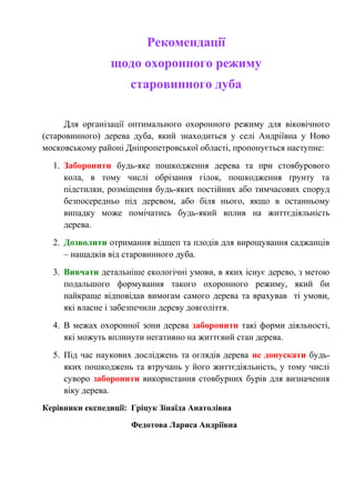 Рекомендації
щодо охоронного режиму
старовинного дуба
Для організації оптимального охоронного режиму для віковічного
(старовинного) дерева дуба, який знаходиться у селі Андріївна у Ново
московському районі Дніпропетровської області, пропонується наступне:
1. Заборонити будь-яке пошкодження дерева та при стовбурового
кола, в тому числі обрізання гілок, пошкодження ґрунту та
підстилки, розміщення будь-яких постійних або тимчасових споруд
безпосередньо під деревом, або біля нього, якщо в останньому
випадку може помічатись будь-який вплив на життєдіяльність
дерева.
2. Дозволити отримання відщеп та плодів для вирощування саджанців
– нащадків від старовинного дуба.
3. Вивчати детальніше екологічні умови, в яких існує дерево, з метою
подальшого формування такого охоронного режиму, який би
найкраще відповідав вимогам самого дерева та врахував ті умови,
які власне і забезпечили дереву довголіття.
4. В межах охоронної зони дерева заборонити такі форми діяльності,
які можуть вплинути негативно на життєвий стан дерева.
5. Під час наукових досліджень та оглядів дерева не допускати будь-
яких пошкоджень та втручань у його життєдіяльність, у тому числі
суворо заборонити використання стовбурних бурів для визначення
віку дерева.
Керівники експедиції: Гріцук Зінаїда Анатолівна
Федотова Лариса Андріївна
 