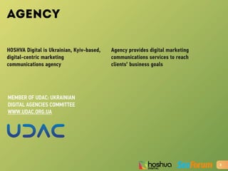 AGENCY
HOSHVA Digital is Ukrainian, Kyiv-based,
digital-centric marketing
communications agency
Agency provides digital marketing
communications services to reach
clients’ business goals
3
MEMBER OF UDAC: UKRAINIAN
DIGITAL AGENCIES COMMITTEE
WWW.UDAC.ORG.UA
 