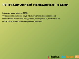 РЕПУТАЦИОННЫЙ МЕНЕДЖМЕНТ И SERM
Основные виды работ по SERM:
✪ Первичный мониторинг и аудит (в том числе поисковых запросов)
✪ Мониторинг упоминаний (ежедневный, еженедельный, ежемесячный)
✪ Поисковая оптимизация (внутренняя и внешняя)
23
 