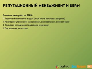 РЕПУТАЦИОННЫЙ МЕНЕДЖМЕНТ И SERM
Основные виды работ по SERM:
✪ Первичный мониторинг и аудит (в том числе поисковых запросов)
✪ Мониторинг упоминаний (ежедневный, еженедельный, ежемесячный)
✪ Поисковая оптимизация (внутренняя и внешняя)
✪ Реагирование на негатив
23
 