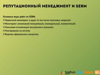 РЕПУТАЦИОННЫЙ МЕНЕДЖМЕНТ И SERM
Основные виды работ по SERM:
✪ Первичный мониторинг и аудит (в том числе поисковых запросов)
✪ Мониторинг упоминаний (ежедневный, еженедельный, ежемесячный)
✪ Поисковая оптимизация (внутренняя и внешняя)
✪ Реагирование на негатив
✪ Ведение официальных аккаунтов:
23
 