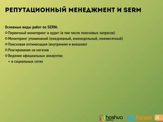 РЕПУТАЦИОННЫЙ МЕНЕДЖМЕНТ И SERM
Основные виды работ по SERM:
✪ Первичный мониторинг и аудит (в том числе поисковых запросов)
✪ Мониторинг упоминаний (ежедневный, еженедельный, ежемесячный)
✪ Поисковая оптимизация (внутренняя и внешняя)
✪ Реагирование на негатив
✪ Ведение официальных аккаунтов:
• в социальных сетях
23
 