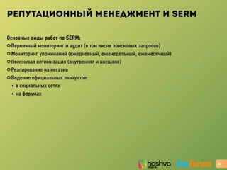 РЕПУТАЦИОННЫЙ МЕНЕДЖМЕНТ И SERM
Основные виды работ по SERM:
✪ Первичный мониторинг и аудит (в том числе поисковых запросов)
✪ Мониторинг упоминаний (ежедневный, еженедельный, ежемесячный)
✪ Поисковая оптимизация (внутренняя и внешняя)
✪ Реагирование на негатив
✪ Ведение официальных аккаунтов:
• в социальных сетях
• на форумах
23
 