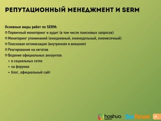РЕПУТАЦИОННЫЙ МЕНЕДЖМЕНТ И SERM
Основные виды работ по SERM:
✪ Первичный мониторинг и аудит (в том числе поисковых запросов)
✪ Мониторинг упоминаний (ежедневный, еженедельный, ежемесячный)
✪ Поисковая оптимизация (внутренняя и внешняя)
✪ Реагирование на негатив
✪ Ведение официальных аккаунтов:
• в социальных сетях
• на форумах
• блог, официальный сайт
23
 