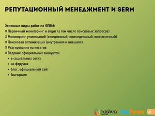 РЕПУТАЦИОННЫЙ МЕНЕДЖМЕНТ И SERM
Основные виды работ по SERM:
✪ Первичный мониторинг и аудит (в том числе поисковых запросов)
✪ Мониторинг упоминаний (ежедневный, еженедельный, ежемесячный)
✪ Поисковая оптимизация (внутренняя и внешняя)
✪ Реагирование на негатив
✪ Ведение официальных аккаунтов:
• в социальных сетях
• на форумах
• блог, официальный сайт
• foursquare
23
 