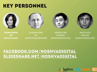 KEY PERSONNEL
OKSANA HOSHVA
CEO
facebook.com/hoshva
4
ALEXANDER ZDROK
COO
FACEBOOK.COM/ALEXANDER.ZDROK
ANDREW SYTNIK
STRATEGIST
FACEBOOK.COM/ANDREI.SYTNIK
ANATOLII REVA
PRODUCER
FACEBOOK.COM/ANATOLIY.REVA
facebook.com/HOSHVAdigital
slideshare.net/hoshvadigital
 