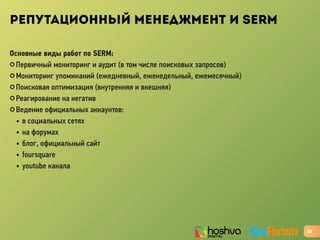 РЕПУТАЦИОННЫЙ МЕНЕДЖМЕНТ И SERM
Основные виды работ по SERM:
✪ Первичный мониторинг и аудит (в том числе поисковых запросов)
✪ Мониторинг упоминаний (ежедневный, еженедельный, ежемесячный)
✪ Поисковая оптимизация (внутренняя и внешняя)
✪ Реагирование на негатив
✪ Ведение официальных аккаунтов:
• в социальных сетях
• на форумах
• блог, официальный сайт
• foursquare
• youtube канала
23
 