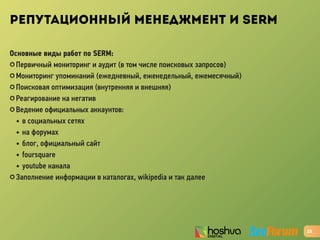 РЕПУТАЦИОННЫЙ МЕНЕДЖМЕНТ И SERM
Основные виды работ по SERM:
✪ Первичный мониторинг и аудит (в том числе поисковых запросов)
✪ Мониторинг упоминаний (ежедневный, еженедельный, ежемесячный)
✪ Поисковая оптимизация (внутренняя и внешняя)
✪ Реагирование на негатив
✪ Ведение официальных аккаунтов:
• в социальных сетях
• на форумах
• блог, официальный сайт
• foursquare
• youtube канала
✪ Заполнение информации в каталогах, wikipedia и так далее
23
 