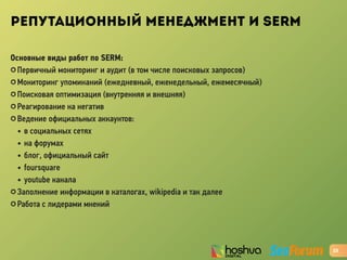 РЕПУТАЦИОННЫЙ МЕНЕДЖМЕНТ И SERM
Основные виды работ по SERM:
✪ Первичный мониторинг и аудит (в том числе поисковых запросов)
✪ Мониторинг упоминаний (ежедневный, еженедельный, ежемесячный)
✪ Поисковая оптимизация (внутренняя и внешняя)
✪ Реагирование на негатив
✪ Ведение официальных аккаунтов:
• в социальных сетях
• на форумах
• блог, официальный сайт
• foursquare
• youtube канала
✪ Заполнение информации в каталогах, wikipedia и так далее
✪ Работа с лидерами мнений
23
 