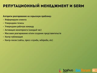 РЕПУТАЦИОННЫЙ МЕНЕДЖМЕНТ И SERM
Алгоритм реагирования на серьезную проблему:
• Информируем клиента
• Утверждаем тезисы
• Утверждаем рабочую команду
• Активация мониторинга (каждый час)
• Массовое реагирование и/или создание представительств
• Контр-публикация
• Контр-посев (сайты, пресс-служба, wikipedia, etc)
29
 