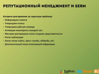 РЕПУТАЦИОННЫЙ МЕНЕДЖМЕНТ И SERM
Алгоритм реагирования на серьезную проблему:
• Информируем клиента
• Утверждаем тезисы
• Утверждаем рабочую команду
• Активация мониторинга (каждый час)
• Массовое реагирование и/или создание представительств
• Контр-публикация
• Контр-посев (сайты, пресс-служба, wikipedia, etc)
• Дополнительный посев отвлекающей информации
29
 