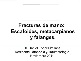 Dr. Daniel Fodor Orellana
Residente Ortopedia y Traumatología
Noviembre 2011
Fracturas de mano:
Escafoides, metacarpianos
y falanges.
 
