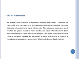  COSTES POSTERIORES
De acuerdo con el criterio de reconocimiento contenido en el párrafo 7, la entidad no
reconocerá, en el importe en libros de un elemento de inmovilizado material, los costes
derivados del mantenimiento diario del elemento. Tales costes se reconocerán en el
resultado del ejercicio cuando se incurra en ellos. Los costes del mantenimiento diario
son principalmente los costes de mano de obra y los consumibles, que pueden incluir el
coste de pequeños componentes. El objetivo de estos desembolsos se describe a
menudo como „reparaciones y conservación‟ del elemento de inmovilizado material.
 