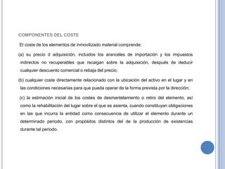 COMPONENTES DEL COSTE
El coste de los elementos de inmovilizado material comprende:
(a) su precio d adquisición, incluidos los aranceles de importación y los impuestos
indirectos no recuperables que recaigan sobre la adquisición, después de deducir
cualquier descuento comercial o rebaja del precio;
(b) cualquier coste directamente relacionado con la ubicación del activo en el lugar y en
las condiciones necesarias para que pueda operar de la forma prevista por la dirección;
(c) la estimación inicial de los costes de desmantelamiento o retiro del elemento, así
como la rehabilitación del lugar sobre el que se asienta, cuando constituyan obligaciones
en las que incurra la entidad como consecuencia de utilizar el elemento durante un
determinado periodo, con propósitos distintos del de la producción de existencias
durante tal periodo.
 
