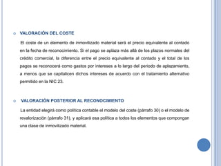  VALORACIÓN DEL COSTE
El coste de un elemento de inmovilizado material será el precio equivalente al contado
en la fecha de reconocimiento. Si el pago se aplaza más allá de los plazos normales del
crédito comercial, la diferencia entre el precio equivalente al contado y el total de los
pagos se reconocerá como gastos por intereses a lo largo del periodo de aplazamiento,
a menos que se capitalicen dichos intereses de acuerdo con el tratamiento alternativo
permitido en la NIC 23.
 VALORACIÓN POSTERIOR AL RECONOCIMIENTO
La entidad elegirá como política contable el modelo del coste (párrafo 30) o el modelo de
revalorización (párrafo 31), y aplicará esa política a todos los elementos que compongan
una clase de inmovilizado material.
 