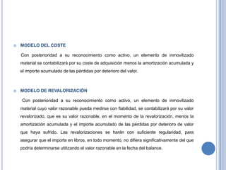  MODELO DEL COSTE
Con posterioridad a su reconocimiento como activo, un elemento de inmovilizado
material se contabilizará por su coste de adquisición menos la amortización acumulada y
el importe acumulado de las pérdidas por deterioro del valor.
 MODELO DE REVALORIZACIÓN
Con posterioridad a su reconocimiento como activo, un elemento de inmovilizado
material cuyo valor razonable pueda medirse con fiabilidad, se contabilizará por su valor
revalorizado, que es su valor razonable, en el momento de la revalorización, menos la
amortización acumulada y el importe acumulado de las pérdidas por deterioro de valor
que haya sufrido. Las revalorizaciones se harán con suficiente regularidad, para
asegurar que el importe en libros, en todo momento, no difiera significativamente del que
podría determinarse utilizando el valor razonable en la fecha del balance.
 