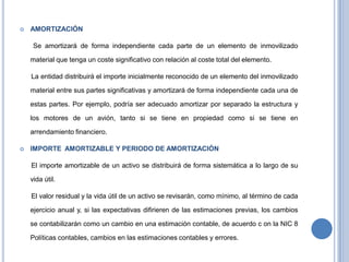  AMORTIZACIÓN
Se amortizará de forma independiente cada parte de un elemento de inmovilizado
material que tenga un coste significativo con relación al coste total del elemento.
La entidad distribuirá el importe inicialmente reconocido de un elemento del inmovilizado
material entre sus partes significativas y amortizará de forma independiente cada una de
estas partes. Por ejemplo, podría ser adecuado amortizar por separado la estructura y
los motores de un avión, tanto si se tiene en propiedad como si se tiene en
arrendamiento financiero.
 IMPORTE AMORTIZABLE Y PERIODO DE AMORTIZACIÓN
El importe amortizable de un activo se distribuirá de forma sistemática a lo largo de su
vida útil.
El valor residual y la vida útil de un activo se revisarán, como mínimo, al término de cada
ejercicio anual y, si las expectativas difirieren de las estimaciones previas, los cambios
se contabilizarán como un cambio en una estimación contable, de acuerdo c on la NIC 8
Políticas contables, cambios en las estimaciones contables y errores.
 