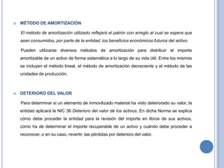  MÉTODO DE AMORTIZACIÓN
El método de amortización utilizado reflejará el patrón con arreglo al cual se espera que
sean consumidos, por parte de la entidad, los beneficios económicos futuros del activo.
Pueden utilizarse diversos métodos de amortización para distribuir el importe
amortizable de un activo de forma sistemática a lo largo de su vida útil. Entre los mismos
se incluyen el método lineal, el método de amortización decreciente y el método de las
unidades de producción.
 DETERIORO DEL VALOR
Para determinar si un elemento de inmovilizado material ha visto deteriorado su valor, la
entidad aplicará la NIC 36 Deterioro del valor de los activos. En dicha Norma se explica
cómo debe proceder la entidad para la revisión del importe en libros de sus activos,
cómo ha de determinar el importe recuperable de un activo y cuándo debe proceder a
reconocer, o en su caso, revertir, las pérdidas por deterioro del valor.
 