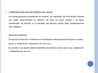  COMPENSACIÓN POR DETERIORO DEL VALOR
Las compensaciones procedentes de terceros, por elementos de inmovilizado material
que hayan experimentado un deterioro del valor, se hayan perdido o se hayan
abandonado, se incluirán en el resultado del ejercicio cuando tales compensaciones
sean exigibles.
 BAJA EN CUENTAS
El importe en libros de un elemento de inmovilizado material se dará de baja en cuentas:
(a) por su enajenación o disposición por otra vía; o
(b) cuando no se espere obtener beneficios económicos futuros por su uso, enajenación
o disposición por otra vía.
 