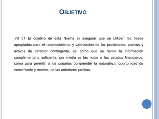 OBJETIVO
nif 37 El objetivo de esta Norma es asegurar que se utilicen las bases
apropiadas para el reconocimiento y valorización de las provisiones, pasivos y
activos de carácter contingente, así como que se revele la información
complementaria suficiente, por medio de las notas a los estados financieros,
como para permitir a los usuarios comprender la naturaleza, oportunidad de
vencimiento y montos, de las anteriores partidas.
 