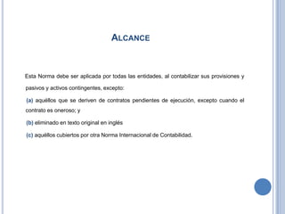 ALCANCE
Esta Norma debe ser aplicada por todas las entidades, al contabilizar sus provisiones y
pasivos y activos contingentes, excepto:
(a) aquéllos que se deriven de contratos pendientes de ejecución, excepto cuando el
contrato es oneroso; y
(b) eliminado en texto original en inglés
(c) aquéllos cubiertos por otra Norma Internacional de Contabilidad.
 