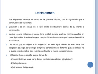 DEFINICIONES
Los siguientes términos se usan, en la presente Norma, con el significado que a
continuación se especifica:
 provisión : es un pasivo en el que existe incertidumbre acerca de su monto o
vencimiento.
 pasivo: es una obligación presente de la entidad, surgida a raíz de hechos pasados, en
cuya liquidación, la entidad espera desprenderse de recursos que implican beneficios
económicos.
 El hecho que da origen a la obligación: es todo aquel hecho del que nace una
obligación de pago, de tipo legal o implícita para la entidad, de forma que a la entidad no
le queda otra alternativa más realista que liquidar el monto correspondiente.
 obligación legal es aquélla que se deriva de:
(a) un contrato (ya sea a partir de sus condiciones explícitas o implícitas);
(b) la legislación; u
(c) otra causa de tipo legal.
 