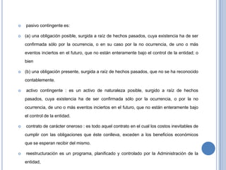  pasivo contingente es:
 (a) una obligación posible, surgida a raíz de hechos pasados, cuya existencia ha de ser
confirmada sólo por la ocurrencia, o en su caso por la no ocurrencia, de uno o más
eventos inciertos en el futuro, que no están enteramente bajo el control de la entidad; o
bien
 (b) una obligación presente, surgida a raíz de hechos pasados, que no se ha reconocido
contablemente.
 activo contingente : es un activo de naturaleza posible, surgido a raíz de hechos
pasados, cuya existencia ha de ser confirmada sólo por la ocurrencia, o por la no
ocurrencia, de uno o más eventos inciertos en el futuro, que no están enteramente bajo
el control de la entidad.
 contrato de carácter oneroso : es todo aquel contrato en el cual los costos inevitables de
cumplir con las obligaciones que éste conlleva, exceden a los beneficios económicos
que se esperan recibir del mismo.
 reestructuración es un programa, planificado y controlado por la Administración de la
entidad,
 