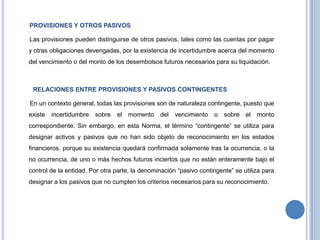 PROVISIONES Y OTROS PASIVOS
Las provisiones pueden distinguirse de otros pasivos, tales como las cuentas por pagar
y otras obligaciones devengadas, por la existencia de incertidumbre acerca del momento
del vencimiento o del monto de los desembolsos futuros necesarios para su liquidación.
RELACIONES ENTRE PROVISIONES Y PASIVOS CONTINGENTES
En un contexto general, todas las provisiones son de naturaleza contingente, puesto que
existe incertidumbre sobre el momento del vencimiento o sobre el monto
correspondiente. Sin embargo, en esta Norma, el término “contingente” se utiliza para
designar activos y pasivos que no han sido objeto de reconocimiento en los estados
financieros, porque su existencia quedará confirmada solamente tras la ocurrencia, o la
no ocurrencia, de uno o más hechos futuros inciertos que no están enteramente bajo el
control de la entidad. Por otra parte, la denominación “pasivo contingente” se utiliza para
designar a los pasivos que no cumplen los criterios necesarios para su reconocimiento.
 