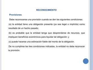 RECONOCIMIENTO
Provisiones
Debe reconocerse una provisión cuando se den las siguientes condiciones:
(a) la entidad tiene una obligación presente (ya sea legal o implícita) como
resultado de un hecho pasado;
(b) es probable que la entidad tenga que desprenderse de recursos, que
impliquen beneficios económicos para liquidar tal obligación; y
(c) puede hacerse una estimación fiable del monto de la obligación.
De no cumplirse las tres condiciones indicadas, la entidad no debe reconocer
la provisión.
 