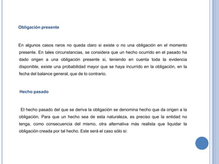 Obligación presente
En algunos casos raros no queda claro si existe o no una obligación en el momento
presente. En tales circunstancias, se considera que un hecho ocurrido en el pasado ha
dado origen a una obligación presente si, teniendo en cuenta toda la evidencia
disponible, existe una probabilidad mayor que se haya incurrido en la obligación, en la
fecha del balance general, que de lo contrario.
Hecho pasado
El hecho pasado del que se deriva la obligación se denomina hecho que da origen a la
obligación. Para que un hecho sea de esta naturaleza, es preciso que la entidad no
tenga, como consecuencia del mismo, otra alternativa más realista que liquidar la
obligación creada por tal hecho. Este será el caso sólo si:
 