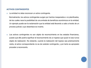 ACTIVOS CONTINGENTES
 La entidad no debe reconocer un activo contingente.
Normalmente, los activos contingentes surgen por hechos inesperados o no planificados,
de los cuales nace la posibilidad de una entrada de beneficios económicos en la entidad.
Un ejemplo puede ser la reclamación que la entidad está llevando a cabo a través de un
proceso judicial, cuyo desenlace es incierto.
 Los activos contingentes no son objeto de reconocimiento en los estados financieros,
puesto que ello podría significar el reconocimiento de un ingreso que quizá no sea nunca
objeto de realización. No obstante, cuando la realización del ingreso sea prácticamente
cierta, el activo correspondiente no es de carácter contingente, y por tanto es apropiado
proceder a reconocerlo.
 