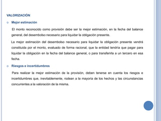 VALORIZACIÓN
 Mejor estimación
El monto reconocido como provisión debe ser la mejor estimación, en la fecha del balance
general, del desembolso necesario para liquidar la obligación presente.
La mejor estimación del desembolso necesario para liquidar la obligación presente vendrá
constituida por el monto, evaluado de forma racional, que la entidad tendría que pagar para
liquidar la obligación en la fecha del balance general, o para transferirla a un tercero en esa
fecha.
 Riesgos e incertidumbres
Para realizar la mejor estimación de la provisión, deben tenerse en cuenta los riesgos e
incertidumbres que, inevitablemente, rodean a la mayoría de los hechos y las circunstancias
concurrentes a la valoración de la misma.
 