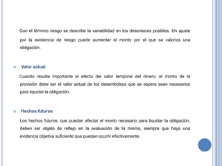 Con el término riesgo se describe la variabilidad en los desenlaces posibles. Un ajuste
por la existencia de riesgo puede aumentar el monto por el que se valoriza una
obligación.
 Valor actual
Cuando resulte importante el efecto del valor temporal del dinero, el monto de la
provisión debe ser el valor actual de los desembolsos que se espera sean necesarios
para liquidar la obligación.
 Hechos futuros
Los hechos futuros, que puedan afectar el monto necesario para liquidar la obligación,
deben ser objeto de reflejo en la evaluación de la misma, siempre que haya una
evidencia objetiva suficiente que puedan ocurrir efectivamente.
 