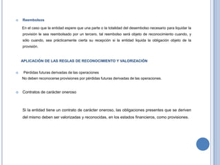  Reembolsos
En el caso que la entidad espere que una parte o la totalidad del desembolso necesario para liquidar la
provisión le sea reembolsado por un tercero, tal reembolso será objeto de reconocimiento cuando, y
sólo cuando, sea prácticamente cierta su recepción si la entidad liquida la obligación objeto de la
provisión.
APLICACIÓN DE LAS REGLAS DE RECONOCIMIENTO Y VALORIZACIÓN
 Pérdidas futuras derivadas de las operaciones
No deben reconocerse provisiones por pérdidas futuras derivadas de las operaciones.
 Contratos de carácter oneroso
Si la entidad tiene un contrato de carácter oneroso, las obligaciones presentes que se deriven
del mismo deben ser valorizadas y reconocidas, en los estados financieros, como provisiones.
 
