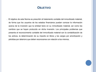 OBJETIVO
. El objetivo de esta Norma es prescribir el tratamiento contable del inmovilizado material,
de forma que los usuarios de los estados financieros puedan conocer la información
acerca de la inversión que la entidad tiene en su inmovilizado material, así como los
cambios que se hayan producido en dicha inversión. Los principales problemas que
presenta el reconocimiento contable del inmovilizado material son la contabilización de
los activos, la determinación de su importe en libros y los cargos por amortización y
pérdidas por deterioro que deben reconocerse con relación a los mismos.
 
